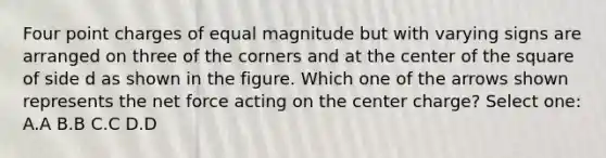 Four point charges of equal magnitude but with varying signs are arranged on three of the corners and at the center of the square of side d as shown in the figure. Which one of the arrows shown represents the net force acting on the center charge? Select one: A.A B.B C.C D.D