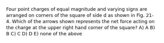 Four point charges of equal magnitude and varying signs are arranged on corners of the square of side d as shown in Fig. 21-4. Which of the arrows shown represents the net force acting on the charge at the upper right hand corner of the square? A) A B) B C) C D) D E) none of the above