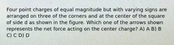 Four point charges of equal magnitude but with varying signs are arranged on three of the corners and at the center of the square of side d as shown in the figure. Which one of the arrows shown represents the net force acting on the center charge? A) A B) B C) C D) D