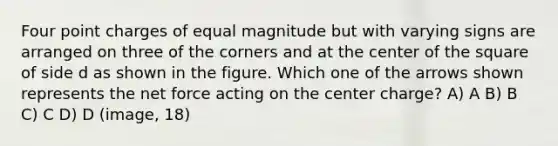 Four point charges of equal magnitude but with varying signs are arranged on three of the corners and at the center of the square of side d as shown in the figure. Which one of the arrows shown represents the net force acting on the center charge? A) A B) B C) C D) D (image, 18)