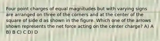 Four point charges of equal magnitudes but with varying signs are arranged on three of the corners and at the center of the square of side d as shown in the figure. Which one of the arrows shown represents the net force acting on the center charge? A) A B) B C) C D) D