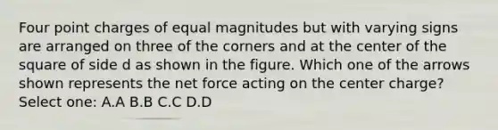 Four point charges of equal magnitudes but with varying signs are arranged on three of the corners and at the center of the square of side d as shown in the figure. Which one of the arrows shown represents the net force acting on the center charge? Select one: A.A B.B C.C D.D