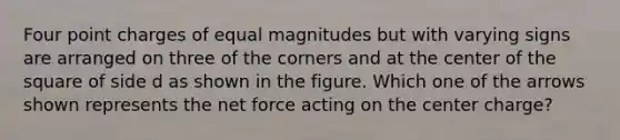 Four point charges of equal magnitudes but with varying signs are arranged on three of the corners and at the center of the square of side d as shown in the figure. Which one of the arrows shown represents the net force acting on the center charge?