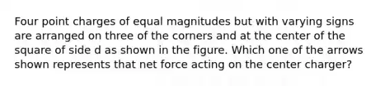 Four point charges of equal magnitudes but with varying signs are arranged on three of the corners and at the center of the square of side d as shown in the figure. Which one of the arrows shown represents that net force acting on the center charger?