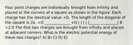 Four point charges are individually brought from infinity and placed at the corners of a square as shown in the figure. Each charge has the identical value +Q. The length of the diagonal of the square is 2a. +Q ______________+Q | | | | |_______________| B +2.0 The first two charges are brought from infinity and placed at adjacent corners. What is the electric potential energy of these two charges? A) B) C) D) E)