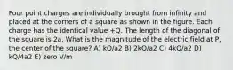 Four point charges are individually brought from infinity and placed at the corners of a square as shown in the figure. Each charge has the identical value +Q. The length of the diagonal of the square is 2a. What is the magnitude of the electric field at P, the center of the square? A) kQ/a2 B) 2kQ/a2 C) 4kQ/a2 D) kQ/4a2 E) zero V/m