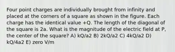 Four point charges are individually brought from infinity and placed at the corners of a square as shown in the figure. Each charge has the identical value +Q. The length of the diagonal of the square is 2a. What is the magnitude of the electric field at P, the center of the square? A) kQ/a2 B) 2kQ/a2 C) 4kQ/a2 D) kQ/4a2 E) zero V/m