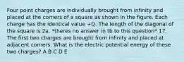 Four point charges are individually brought from infinity and placed at the corners of a square as shown in the figure. Each charge has the identical value +Q. The length of the diagonal of the square is 2a. *theres no answer in tb to this question* 17. The first two charges are brought from infinity and placed at adjacent corners. What is the electric potential energy of these two charges? A B C D E