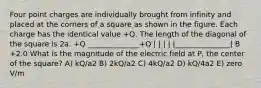 Four point charges are individually brought from infinity and placed at the corners of a square as shown in the figure. Each charge has the identical value +Q. The length of the diagonal of the square is 2a. +Q ______________+Q | | | | |_______________| B +2.0 What is the magnitude of the electric field at P, the center of the square? A) kQ/a2 B) 2kQ/a2 C) 4kQ/a2 D) kQ/4a2 E) zero V/m