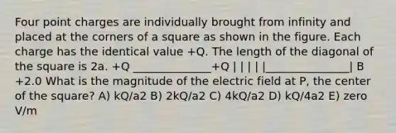 Four point charges are individually brought from infinity and placed at the corners of a square as shown in the figure. Each charge has the identical value +Q. The length of the diagonal of the square is 2a. +Q ______________+Q | | | | |_______________| B +2.0 What is the magnitude of the electric field at P, the center of the square? A) kQ/a2 B) 2kQ/a2 C) 4kQ/a2 D) kQ/4a2 E) zero V/m