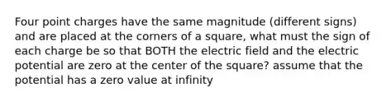 Four point charges have the same magnitude (different signs) and are placed at the corners of a square, what must the sign of each charge be so that BOTH the electric field and the electric potential are zero at the center of the square? assume that the potential has a zero value at infinity