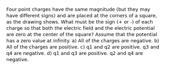 Four point charges have the same magnitude (but they may have different signs) and are placed at the corners of a square, as the drawing shows. What must be the sign (+ or -) of each charge so that both the electric field and the electric potential are zero at the center of the square? Assume that the potential has a zero value at infinity. a) All of the charges are negative. b) All of the charges are positive. c) q1 and q2 are positive. q3 and q4 are negative. d) q1 and q3 are positive. q2 and q4 are negative.