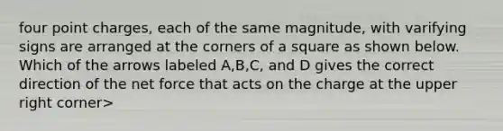 four point charges, each of the same magnitude, with varifying signs are arranged at the corners of a square as shown below. Which of the arrows labeled A,B,C, and D gives the correct direction of the net force that acts on the charge at the upper right corner>