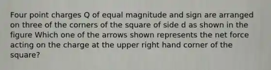 Four point charges Q of equal magnitude and sign are arranged on three of the corners of the square of side d as shown in the figure Which one of the arrows shown represents the net force acting on the charge at the upper right hand corner of the square?