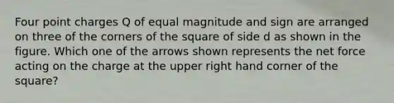 Four point charges Q of equal magnitude and sign are arranged on three of the corners of the square of side d as shown in the figure. Which one of the arrows shown represents the net force acting on the charge at the upper right hand corner of the square?