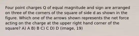 Four point charges Q of equal magnitude and sign are arranged on three of the corners of the square of side d as shown in the figure. Which one of the arrows shown represents the net force acting on the charge at the upper right hand corner of the square? A) A B) B C) C D) D (image, 19)