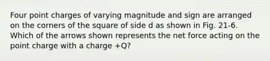 Four point charges of varying magnitude and sign are arranged on the corners of the square of side d as shown in Fig. 21-6. Which of the arrows shown represents the net force acting on the point charge with a charge +Q?