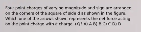 Four point charges of varying magnitude and sign are arranged on the corners of the square of side d as shown in the figure. Which one of the arrows shown represents the net force acting on the point charge with a charge +Q? A) A B) B C) C D) D