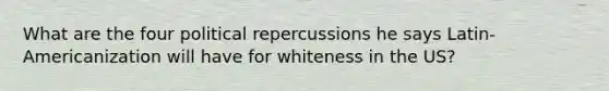 What are the four political repercussions he says Latin-Americanization will have for whiteness in the US?