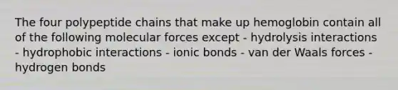 The four polypeptide chains that make up hemoglobin contain all of the following molecular forces except - hydrolysis interactions - hydrophobic interactions - ionic bonds - van der Waals forces - hydrogen bonds