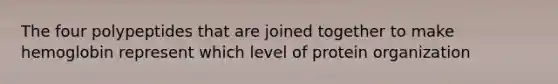 The four polypeptides that are joined together to make hemoglobin represent which level of protein organization