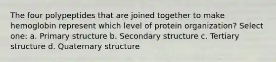 The four polypeptides that are joined together to make hemoglobin represent which level of protein organization? Select one: a. Primary structure b. Secondary structure c. Tertiary structure d. Quaternary structure