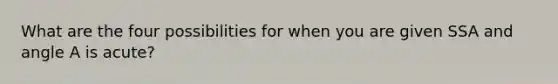 What are the four possibilities for when you are given SSA and angle A is acute?