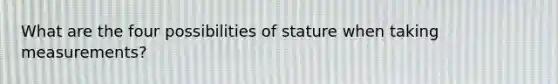 What are the four possibilities of stature when taking measurements?