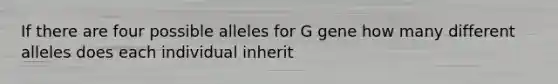 If there are four possible alleles for G gene how many different alleles does each individual inherit