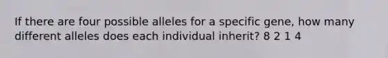 If there are four possible alleles for a specific gene, how many different alleles does each individual inherit? 8 2 1 4