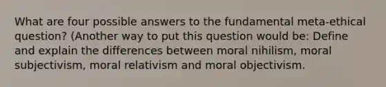 What are four possible answers to the fundamental meta-ethical question? (Another way to put this question would be: Define and explain the differences between moral nihilism, moral subjectivism, moral relativism and moral objectivism.