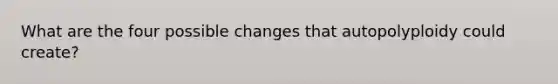 What are the four possible changes that autopolyploidy could create?