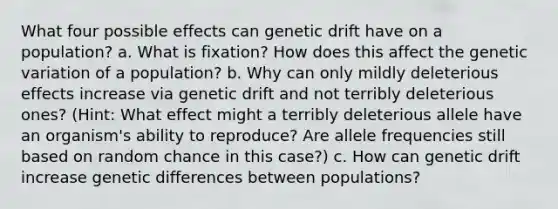 What four possible effects can genetic drift have on a population? a. What is fixation? How does this affect the genetic variation of a population? b. Why can only mildly deleterious effects increase via genetic drift and not terribly deleterious ones? (Hint: What effect might a terribly deleterious allele have an organism's ability to reproduce? Are allele frequencies still based on random chance in this case?) c. How can genetic drift increase genetic differences between populations?