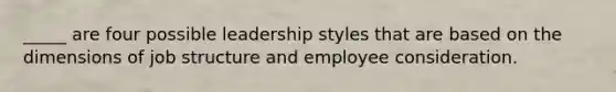 _____ are four possible leadership styles that are based on the dimensions of job structure and employee consideration.