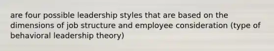 are four possible leadership styles that are based on the dimensions of job structure and employee consideration (type of behavioral leadership theory)