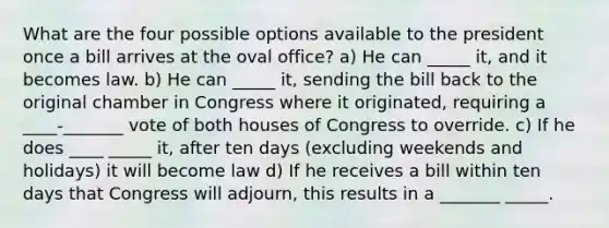 What are the four possible options available to the president once a bill arrives at the oval office? a) He can _____ it, and it becomes law. b) He can _____ it, sending the bill back to the original chamber in Congress where it originated, requiring a ____-_______ vote of both houses of Congress to override. c) If he does ____ _____ it, after ten days (excluding weekends and holidays) it will become law d) If he receives a bill within ten days that Congress will adjourn, this results in a _______ _____.