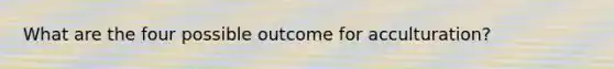 What are the four possible outcome for acculturation?