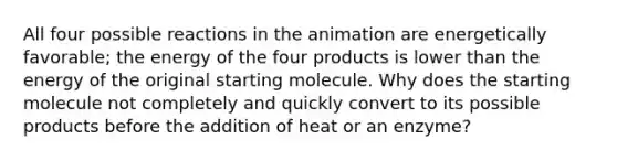 All four possible reactions in the animation are energetically favorable; the energy of the four products is lower than the energy of the original starting molecule. Why does the starting molecule not completely and quickly convert to its possible products before the addition of heat or an enzyme?