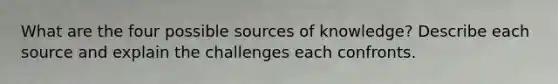 What are the four possible sources of knowledge? Describe each source and explain the challenges each confronts.