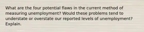 What are the four potential flaws in the current method of measuring unemployment? Would these problems tend to understate or overstate our reported levels of unemployment? Explain.