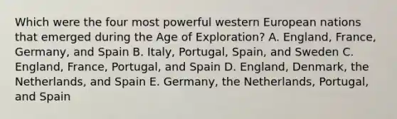 Which were the four most powerful western European nations that emerged during the Age of Exploration? A. England, France, Germany, and Spain B. Italy, Portugal, Spain, and Sweden C. England, France, Portugal, and Spain D. England, Denmark, the Netherlands, and Spain E. Germany, the Netherlands, Portugal, and Spain