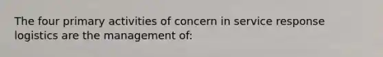 The four primary activities of concern in service response logistics are the management of: