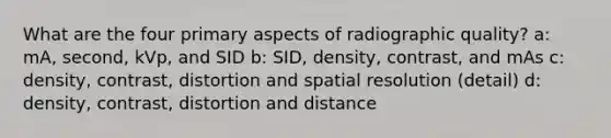 What are the four primary aspects of radiographic quality? a: mA, second, kVp, and SID b: SID, density, contrast, and mAs c: density, contrast, distortion and spatial resolution (detail) d: density, contrast, distortion and distance