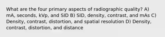 What are the four primary aspects of radiographic quality? A) mA, seconds, kVp, and SID B) SID, density, contrast, and mAs C) Density, contrast, distortion, and spatial resolution D) Density, contrast, distortion, and distance