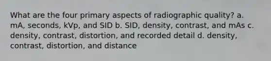 What are the four primary aspects of radiographic quality? a. mA, seconds, kVp, and SID b. SID, density, contrast, and mAs c. density, contrast, distortion, and recorded detail d. density, contrast, distortion, and distance