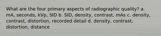 What are the four primary aspects of radiographic quality? a. mA, seconds, kVp, SID b. SID, density, contrast, mAs c. density, contrast, distortion, recorded detail d. density, contrast, distortion, distance