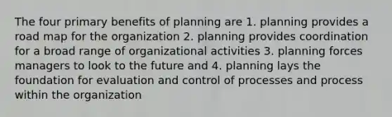 The four primary benefits of planning are 1. planning provides a road map for the organization 2. planning provides coordination for a broad range of organizational activities 3. planning forces managers to look to the future and 4. planning lays the foundation for evaluation and control of processes and process within the organization