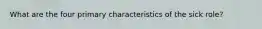 What are the four primary characteristics of the sick role?