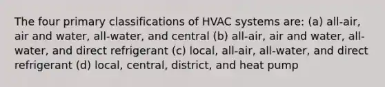 The four primary classifications of HVAC systems are: (a) all-air, air and water, all-water, and central (b) all-air, air and water, all-water, and direct refrigerant (c) local, all-air, all-water, and direct refrigerant (d) local, central, district, and heat pump