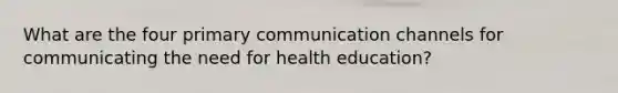 What are the four primary communication channels for communicating the need for health education?